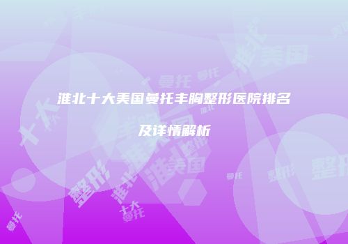 淮北十大美国曼托丰胸整形医院排名及详情解析