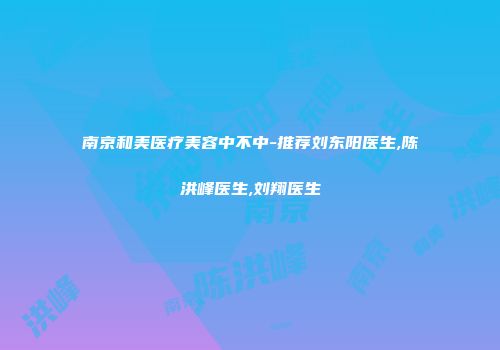 南京和美医疗美容中不中-推荐刘东阳医生,陈洪峰医生,刘翔医生