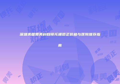 深圳美国奥美科自锁托槽矫正价格与医院推荐指南