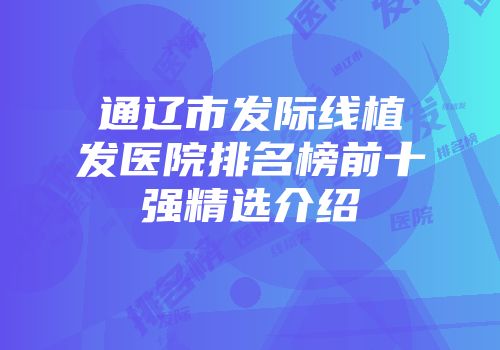 通辽市发际线植发医院排名榜前十强精选介绍