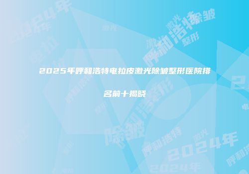 2025年呼和浩特电拉皮激光除皱整形医院排名前十揭晓