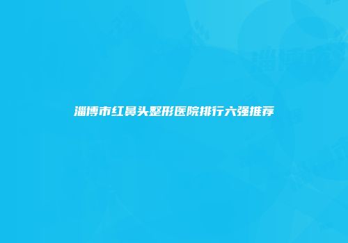 淄博市红鼻头整形医院排行六强推荐