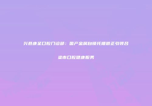 兴县康圣口腔门诊部：国产金属自锁托槽矫正引领吕梁市口腔健康服务