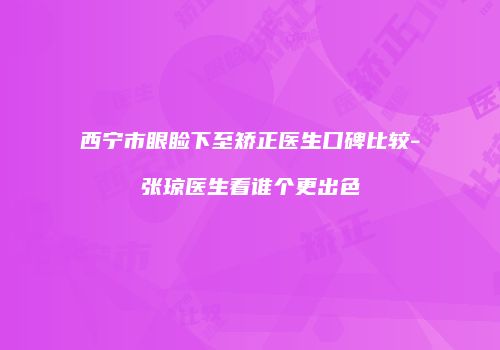 西宁市眼睑下至矫正医生口碑比较-张琼医生看谁个更出色