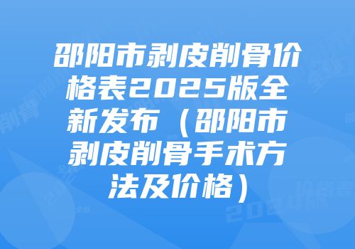 邵阳市剥皮削骨价格表2025版全新发布（邵阳市剥皮削骨手术方法及价格）