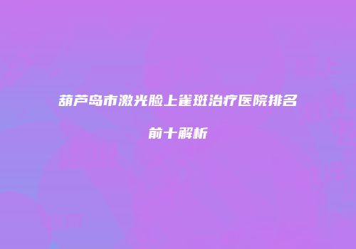 葫芦岛市激光脸上雀斑治疗医院排名前十解析