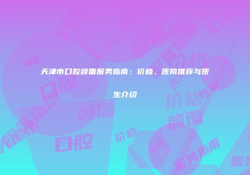 天津市口腔颌面服务指南：价格、医院推荐与医生介绍