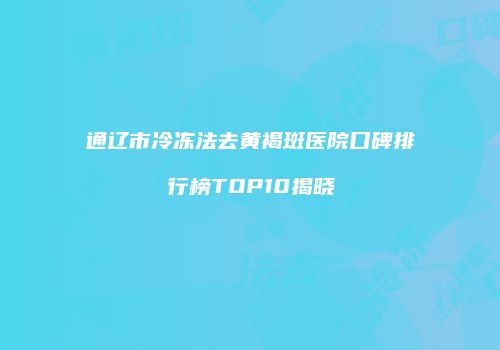 通辽市冷冻法去黄褐斑医院口碑排行榜TOP10揭晓