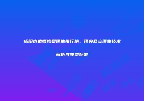 咸阳市痘痘修复医生排行榜：顶尖私立医生技术解析与收费标准