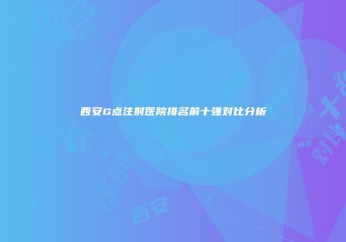 西安G点注射医院排名前十强对比分析