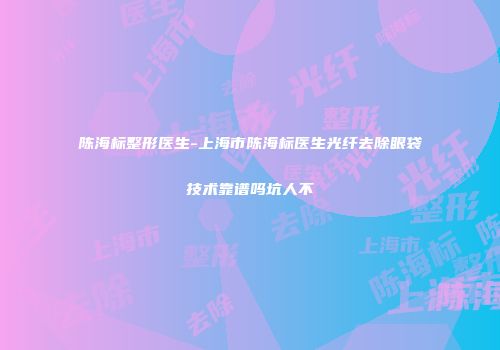 陈海标整形医生-上海市陈海标医生光纤去除眼袋技术靠谱吗坑人不