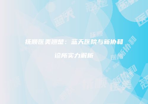 抚顺医美翘楚：蓝天医院与新协和诊所实力解析