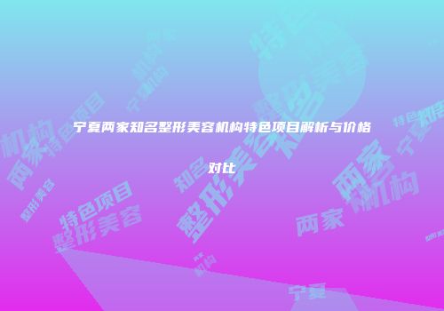 宁夏两家知名整形美容机构特色项目解析与价格对比