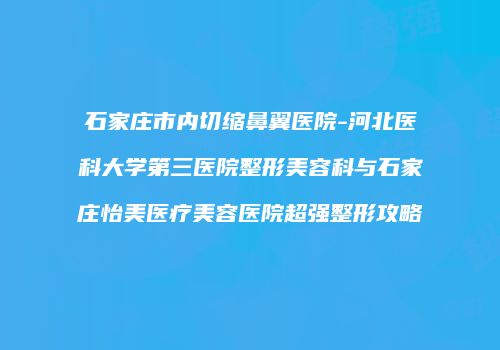 石家庄市内切缩鼻翼医院-河北医科大学第三医院整形美容科与石家庄怡美医疗美容医院超强整形攻略