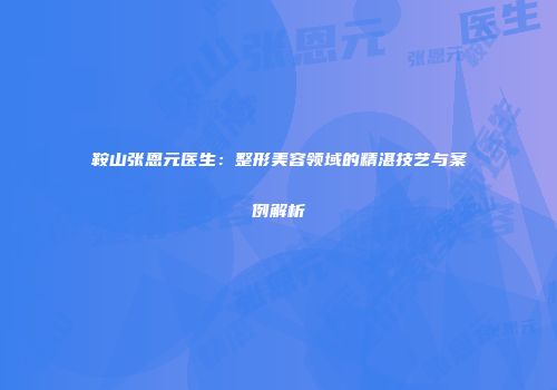 鞍山张恩元医生：整形美容领域的精湛技艺与案例解析
