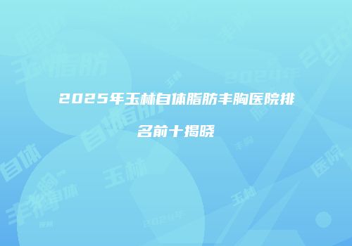 2025年玉林自体脂肪丰胸医院排名前十揭晓