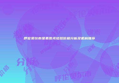 呼伦贝尔市像素激光祛斑价格分析及机构推荐