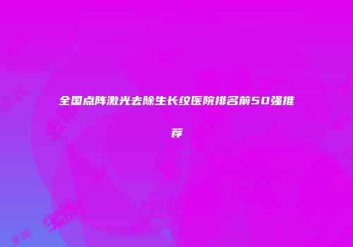 全国点阵激光去除生长纹医院排名前50强推荐