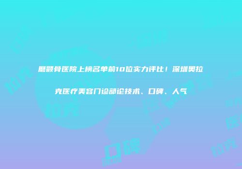 磨颧骨医院上榜名单前10位实力评比！深圳奥拉克医疗美容门诊部论技术、口碑、人气