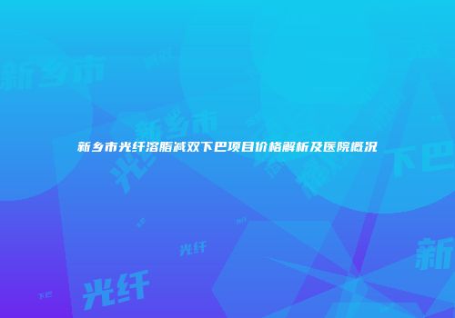 新乡市光纤溶脂减双下巴项目价格解析及医院概况
