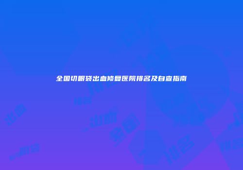 全国切眼袋出血修复医院排名及自查指南
