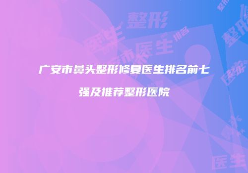 广安市鼻头整形修复医生排名前七强及推荐整形医院