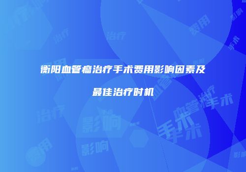衡阳血管瘤治疗手术费用影响因素及最佳治疗时机