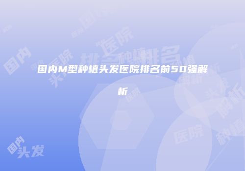 国内M型种植头发医院排名前50强解析
