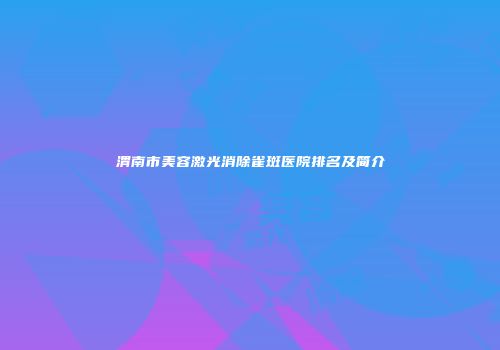 渭南市美容激光消除雀斑医院排名及简介