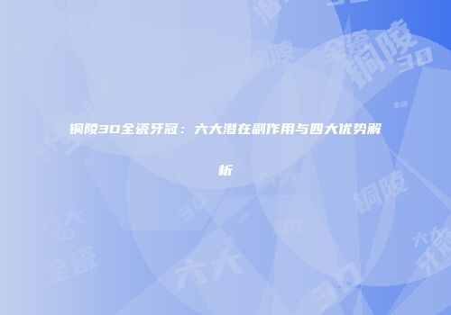 铜陵3D全瓷牙冠：六大潜在副作用与四大优势解析