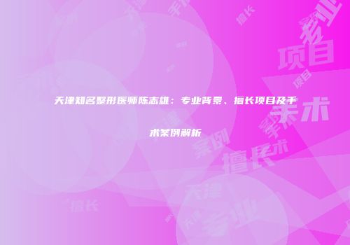 天津知名整形医师陈志雄：专业背景、擅长项目及手术案例解析