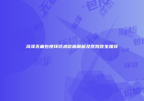 菏泽无痛包皮环切术价格解析及医院医生推荐