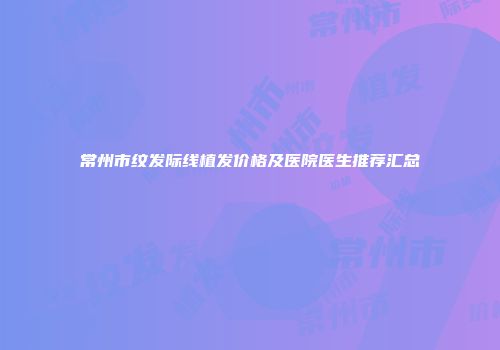 常州市纹发际线植发价格及医院医生推荐汇总