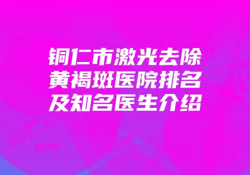 铜仁市激光去除黄褐斑医院排名及知名医生介绍