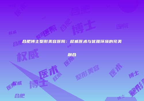 合肥博士整形美容医院：权威医术与优雅环境的完美融合