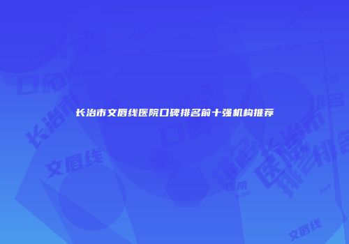 长治市文唇线医院口碑排名前十强机构推荐