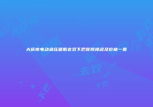 大庆市电动负压吸脂去双下巴医院排名及价格一览