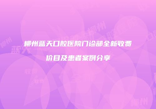 柳州蓝天口腔医院门诊部全新收费价目及患者案例分享