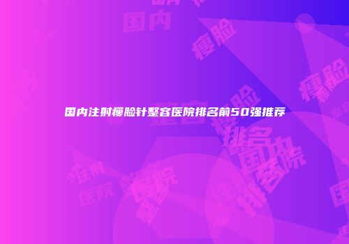 国内注射瘦脸针整容医院排名前50强推荐