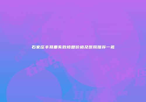 石家庄丰耳垂失败修复价格及医院推荐一览