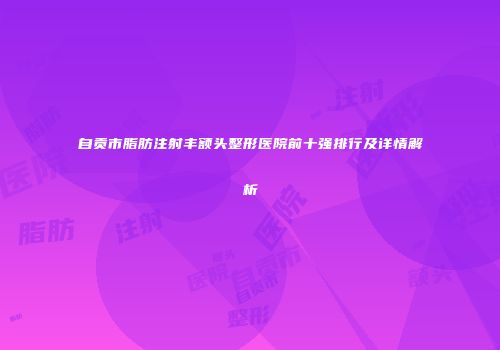自贡市脂肪注射丰额头整形医院前十强排行及详情解析
