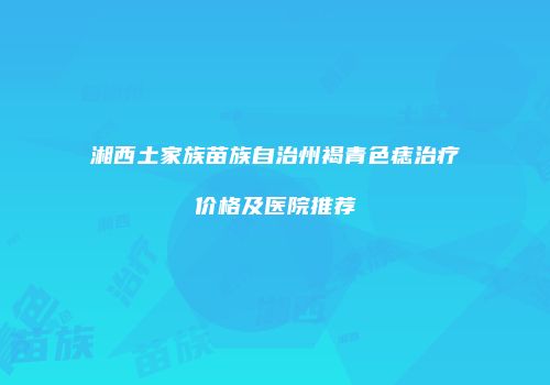 湘西土家族苗族自治州褐青色痣治疗价格及医院推荐