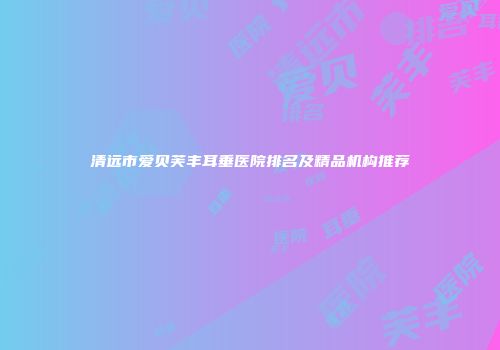 清远市爱贝芙丰耳垂医院排名及精品机构推荐