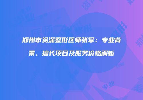 郑州市资深整形医师张军：专业背景、擅长项目及服务价格解析
