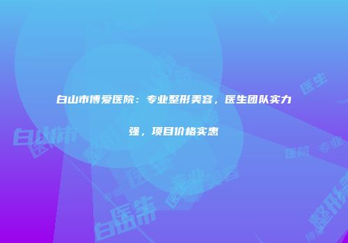 白山市博爱医院：专业整形美容，医生团队实力强，项目价格实惠