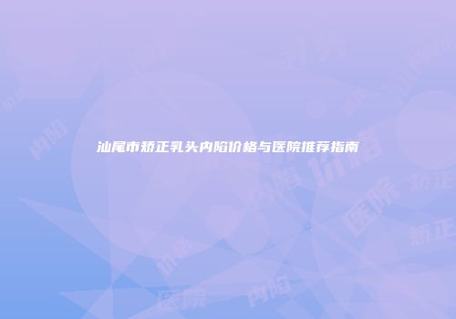 汕尾市矫正乳头内陷价格与医院推荐指南