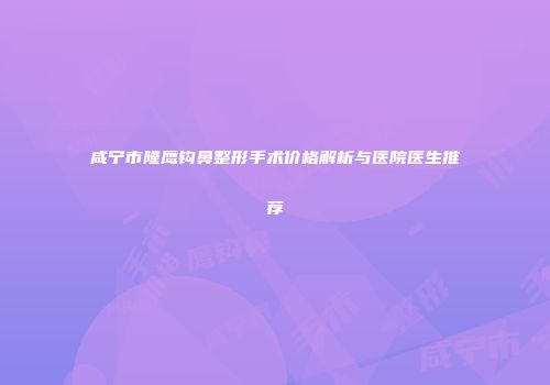 咸宁市隆鹰钩鼻整形手术价格解析与医院医生推荐