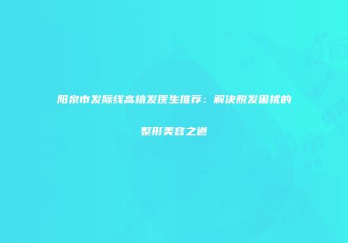 阳泉市发际线高植发医生推荐：解决脱发困扰的整形美容之道