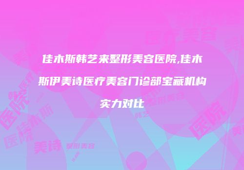 佳木斯韩艺来整形美容医院,佳木斯伊美诗医疗美容门诊部宝藏机构实力对比