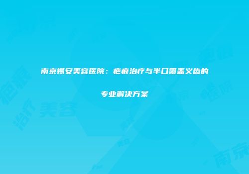 南京锡安美容医院：疤痕治疗与半口覆盖义齿的专业解决方案